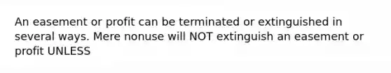 An easement or profit can be terminated or extinguished in several ways. Mere nonuse will NOT extinguish an easement or profit UNLESS