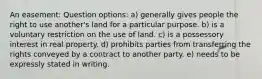 An easement: Question options: a) generally gives people the right to use another's land for a particular purpose. b) is a voluntary restriction on the use of land. c) is a possessory interest in real property. d) prohibits parties from transferring the rights conveyed by a contract to another party. e) needs to be expressly stated in writing.