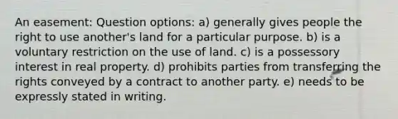 An easement: Question options: a) generally gives people the right to use another's land for a particular purpose. b) is a voluntary restriction on the use of land. c) is a possessory interest in real property. d) prohibits parties from transferring the rights conveyed by a contract to another party. e) needs to be expressly stated in writing.