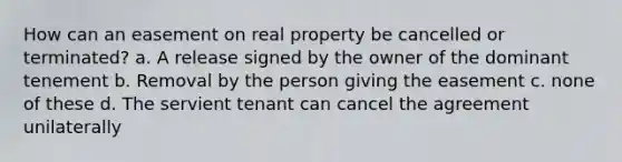 How can an easement on real property be cancelled or terminated? a. A release signed by the owner of the dominant tenement b. Removal by the person giving the easement c. none of these d. The servient tenant can cancel the agreement unilaterally