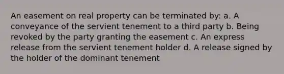 An easement on real property can be terminated by: a. A conveyance of the servient tenement to a third party b. Being revoked by the party granting the easement c. An express release from the servient tenement holder d. A release signed by the holder of the dominant tenement