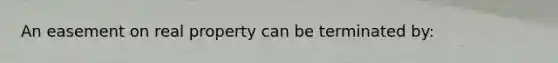 An easement on real property can be terminated by: