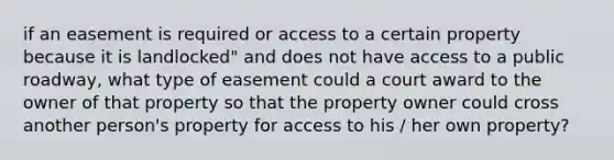 if an easement is required or access to a certain property because it is landlocked" and does not have access to a public roadway, what type of easement could a court award to the owner of that property so that the property owner could cross another person's property for access to his / her own property?