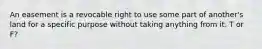 An easement is a revocable right to use some part of another's land for a specific purpose without taking anything from it. T or F?