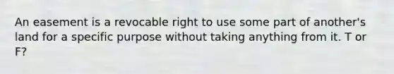 An easement is a revocable right to use some part of another's land for a specific purpose without taking anything from it. T or F?