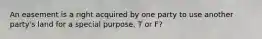 An easement is a right acquired by one party to use another party's land for a special purpose. T or F?
