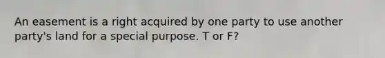 An easement is a right acquired by one party to use another party's land for a special purpose. T or F?