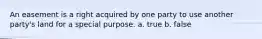 An easement is a right acquired by one party to use another party's land for a special purpose. a. true b. false