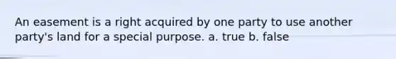 An easement is a right acquired by one party to use another party's land for a special purpose. a. true b. false