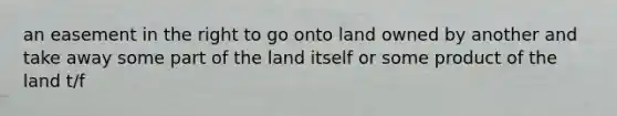 an easement in the right to go onto land owned by another and take away some part of the land itself or some product of the land t/f