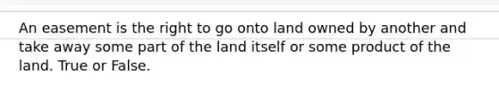 An easement is the right to go onto land owned by another and take away some part of the land itself or some product of the land. True or False.