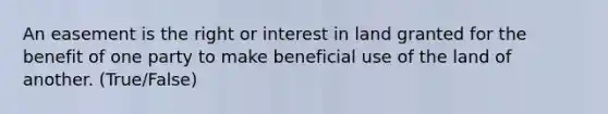 An easement is the right or interest in land granted for the benefit of one party to make beneficial use of the land of another. (True/False)