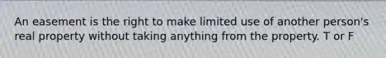 An easement is the right to make limited use of another person's real property without taking anything from the property. T or F