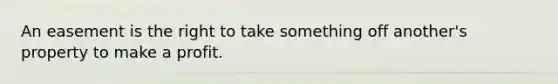 An easement is the right to take something off another's property to make a profit.