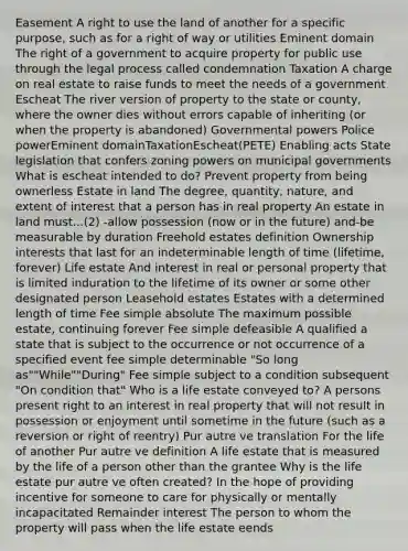 Easement A right to use the land of another for a specific purpose, such as for a right of way or utilities Eminent domain The right of a government to acquire property for public use through the legal process called condemnation Taxation A charge on real estate to raise funds to meet the needs of a government Escheat The river version of property to the state or county, where the owner dies without errors capable of inheriting (or when the property is abandoned) Governmental powers Police powerEminent domainTaxationEscheat(PETE) Enabling acts State legislation that confers zoning powers on municipal governments What is escheat intended to do? Prevent property from being ownerless Estate in land The degree, quantity, nature, and extent of interest that a person has in real property An estate in land must...(2) -allow possession (now or in the future) and-be measurable by duration Freehold estates definition Ownership interests that last for an indeterminable length of time (lifetime, forever) Life estate And interest in real or personal property that is limited induration to the lifetime of its owner or some other designated person Leasehold estates Estates with a determined length of time Fee simple absolute The maximum possible estate, continuing forever Fee simple defeasible A qualified a state that is subject to the occurrence or not occurrence of a specified event fee simple determinable "So long as""While""During" Fee simple subject to a condition subsequent "On condition that" Who is a life estate conveyed to? A persons present right to an interest in real property that will not result in possession or enjoyment until sometime in the future (such as a reversion or right of reentry) Pur autre ve translation For the life of another Pur autre ve definition A life estate that is measured by the life of a person other than the grantee Why is the life estate pur autre ve often created? In the hope of providing incentive for someone to care for physically or mentally incapacitated Remainder interest The person to whom the property will pass when the life estate eends