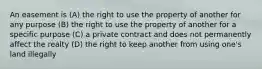 An easement is (A) the right to use the property of another for any purpose (B) the right to use the property of another for a specific purpose (C) a private contract and does not permanently affect the realty (D) the right to keep another from using one's land illegally