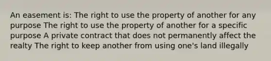 An easement is: The right to use the property of another for any purpose The right to use the property of another for a specific purpose A private contract that does not permanently affect the realty The right to keep another from using one's land illegally