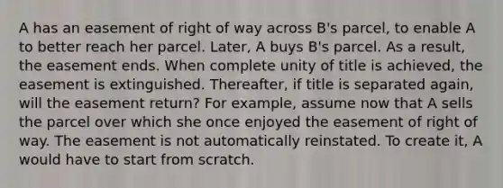 A has an easement of right of way across B's parcel, to enable A to better reach her parcel. Later, A buys B's parcel. As a result, the easement ends. When complete unity of title is achieved, the easement is extinguished. Thereafter, if title is separated again, will the easement return? For example, assume now that A sells the parcel over which she once enjoyed the easement of right of way. The easement is not automatically reinstated. To create it, A would have to start from scratch.