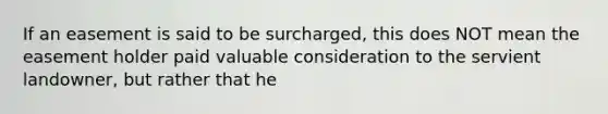 If an easement is said to be surcharged, this does NOT mean the easement holder paid valuable consideration to the servient landowner, but rather that he