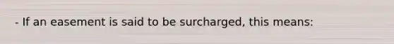 - If an easement is said to be surcharged, this means: