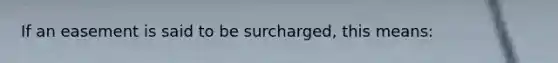 If an easement is said to be surcharged, this means: