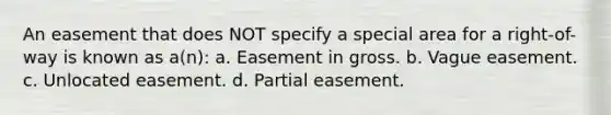 An easement that does NOT specify a special area for a right-of-way is known as a(n): a. Easement in gross. b. Vague easement. c. Unlocated easement. d. Partial easement.