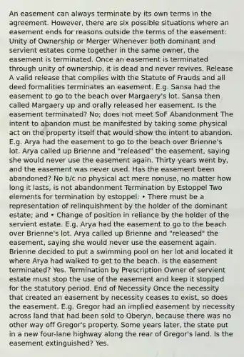 An easement can always terminate by its own terms in the agreement. However, there are six possible situations where an easement ends for reasons outside the terms of the easement: Unity of Ownership or Merger Whenever both dominant and servient estates come together in the same owner, the easement is terminated. Once an easement is terminated through unity of ownership, it is dead and never revives. Release A valid release that complies with the Statute of Frauds and all deed formalities terminates an easement. E.g. Sansa had the easement to go to the beach over Margaery's lot. Sansa then called Margaery up and orally released her easement. Is the easement terminated? No; does not meet SoF Abandonment The intent to abandon must be manifested by taking some physical act on the property itself that would show the intent to abandon. E.g. Arya had the easement to go to the beach over Brienne's lot. Arya called up Brienne and "released" the easement, saying she would never use the easement again. Thirty years went by, and the easement was never used. Has the easement been abandoned? No b/c no physical act mere nonuse, no matter how long it lasts, is not abandonment Termination by Estoppel Two elements for termination by estoppel: • There must be a representation of relinquishment by the holder of the dominant estate; and • Change of position in reliance by the holder of the servient estate. E.g. Arya had the easement to go to the beach over Brienne's lot. Arya called up Brienne and "released" the easement, saying she would never use the easement again. Brienne decided to put a swimming pool on her lot and located it where Arya had walked to get to the beach. Is the easement terminated? Yes. Termination by Prescription Owner of servient estate must stop the use of the easement and keep it stopped for the statutory period. End of Necessity Once the necessity that created an easement by necessity ceases to exist, so does the easement. E.g. Gregor had an implied easement by necessity across land that had been sold to Oberyn, because there was no other way off Gregor's property. Some years later, the state put in a new four-lane highway along the rear of Gregor's land. Is the easement extinguished? Yes.