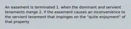 An easement is terminated 1. when the dominant and servient tenements merge 2. if the easement causes an inconvenience to the servient tenement that impinges on the "quite enjoyment" of that property