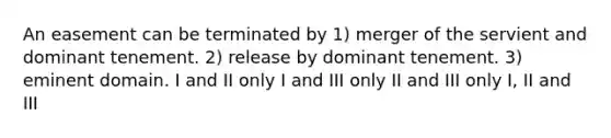 An easement can be terminated by 1) merger of the servient and dominant tenement. 2) release by dominant tenement. 3) eminent domain. I and II only I and III only II and III only I, II and III