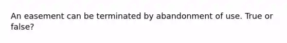 An easement can be terminated by abandonment of use. True or false?