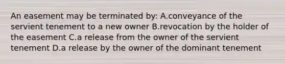 An easement may be terminated by: A.conveyance of the servient tenement to a new owner B.revocation by the holder of the easement C.a release from the owner of the servient tenement D.a release by the owner of the dominant tenement