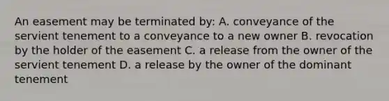 An easement may be terminated by: A. conveyance of the servient tenement to a conveyance to a new owner B. revocation by the holder of the easement C. a release from the owner of the servient tenement D. a release by the owner of the dominant tenement