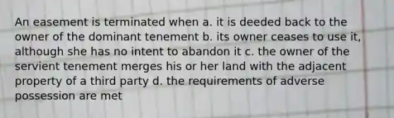 An easement is terminated when a. it is deeded back to the owner of the dominant tenement b. its owner ceases to use it, although she has no intent to abandon it c. the owner of the servient tenement merges his or her land with the adjacent property of a third party d. the requirements of adverse possession are met