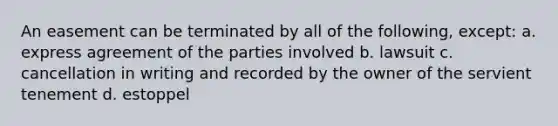 An easement can be terminated by all of the following, except: a. express agreement of the parties involved b. lawsuit c. cancellation in writing and recorded by the owner of the servient tenement d. estoppel