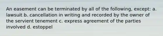 An easement can be terminated by all of the following, except: a. lawsuit b. cancellation in writing and recorded by the owner of the servient tenement c. express agreement of the parties involved d. estoppel