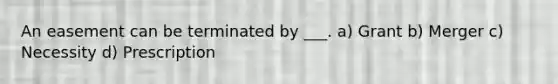 An easement can be terminated by ___. a) Grant b) Merger c) Necessity d) Prescription