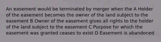 An easement would be terminated by merger when the A Holder of the easement becomes the owner of the land subject to the easement B Owner of the easement gives all rights to the holder of the land subject to the easement C Purpose for which the easement was granted ceases to exist D Easement is abandoned