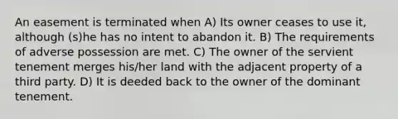 An easement is terminated when A) Its owner ceases to use it, although (s)he has no intent to abandon it. B) The requirements of adverse possession are met. C) The owner of the servient tenement merges his/her land with the adjacent property of a third party. D) It is deeded back to the owner of the dominant tenement.