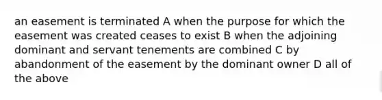 an easement is terminated A when the purpose for which the easement was created ceases to exist B when the adjoining dominant and servant tenements are combined C by abandonment of the easement by the dominant owner D all of the above