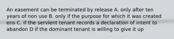 An easement can be terminated by release A. only after ten years of non use B. only if the purpose for which it was created ens C. if the servient tenant records a declaration of intent to abandon D if the dominant tenant is willing to give it up