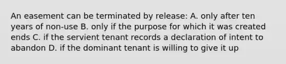 An easement can be terminated by release: A. only after ten years of non-use B. only if the purpose for which it was created ends C. if the servient tenant records a declaration of intent to abandon D. if the dominant tenant is willing to give it up