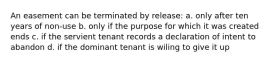 An easement can be terminated by release: a. only after ten years of non-use b. only if the purpose for which it was created ends c. if the servient tenant records a declaration of intent to abandon d. if the dominant tenant is wiling to give it up