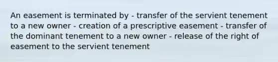 An easement is terminated by - transfer of the servient tenement to a new owner - creation of a prescriptive easement - transfer of the dominant tenement to a new owner - release of the right of easement to the servient tenement