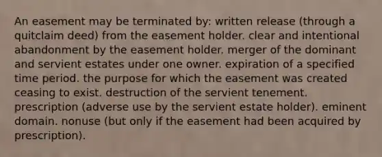 An easement may be terminated by: written release (through a quitclaim deed) from the easement holder. clear and intentional abandonment by the easement holder. merger of the dominant and servient estates under one owner. expiration of a specified time period. the purpose for which the easement was created ceasing to exist. destruction of the servient tenement. prescription (adverse use by the servient estate holder). eminent domain. nonuse (but only if the easement had been acquired by prescription).