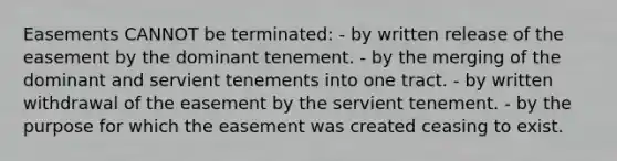 Easements CANNOT be terminated: - by written release of the easement by the dominant tenement. - by the merging of the dominant and servient tenements into one tract. - by written withdrawal of the easement by the servient tenement. - by the purpose for which the easement was created ceasing to exist.