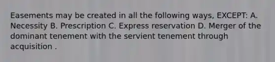 Easements may be created in all the following ways, EXCEPT: A. Necessity B. Prescription C. Express reservation D. Merger of the dominant tenement with the servient tenement through acquisition .