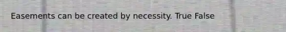 Easements can be created by necessity. True False