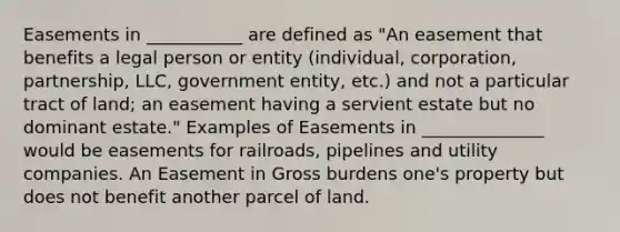 Easements in ___________ are defined as "An easement that benefits a legal person or entity (individual, corporation, partnership, LLC, government entity, etc.) and not a particular tract of land; an easement having a servient estate but no dominant estate." Examples of Easements in ______________ would be easements for railroads, pipelines and utility companies. An Easement in Gross burdens one's property but does not benefit another parcel of land.