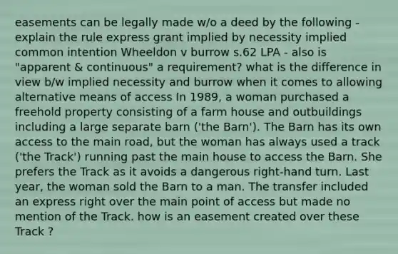 easements can be legally made w/o a deed by the following - explain the rule express grant implied by necessity implied common intention Wheeldon v burrow s.62 LPA - also is "apparent & continuous" a requirement? what is the difference in view b/w implied necessity and burrow when it comes to allowing alternative means of access In 1989, a woman purchased a freehold property consisting of a farm house and outbuildings including a large separate barn ('the Barn'). The Barn has its own access to the main road, but the woman has always used a track ('the Track') running past the main house to access the Barn. She prefers the Track as it avoids a dangerous right-hand turn. Last year, the woman sold the Barn to a man. The transfer included an express right over the main point of access but made no mention of the Track. how is an easement created over these Track ?