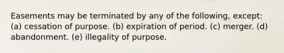 Easements may be terminated by any of the following, except: (a) cessation of purpose. (b) expiration of period. (c) merger. (d) abandonment. (e) illegality of purpose.